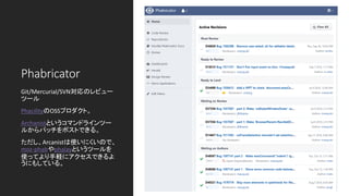 Phabricator
Git/Mercurial/SVN対応のレビュー
ツール
PhacilityのOSSプロダクト。
Archanistというコマンドラインツー
ルからパッチをポストできる。
ただし、Arcanistは使いにくいので、
moz-phabやphalayというツールを
使ってより手軽にアクセスできるよ
うにもしている。
 