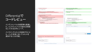 Differentialで
コードレビュー
インデントレベルの変更等も意識し
た、インラインレベルの変化を視覚
化してくれるDiffビューア。
インラインでコメントを追加すること
も、パッチ全体に対してコメントを
追加することも可能。
 