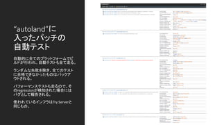 “autoland”に
入ったパッチの
自動テスト
自動的に全てのプラットフォームでビ
ルドが行われ、自動テストも全て走る。
ランダムな失敗を除き、全てのテスト
に合格できなかったものはバックア
ウトされる。
パフォーマンステストも走るので、そ
のregressionが検知された場合には
バグとして報告される。
使われているインフラはTry Serverと
同じもの。
 