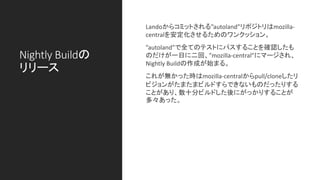 Nightly Buildの
リリース
Landoからコミットされる”autoland”リポジトリはmozilla-
centralを安定化させるためのワンクッション。
”autoland”で全てのテストにパスすることを確認したも
のだけが一日に二回、”mozilla-central”にマージされ、
Nightly Buildの作成が始まる。
これが無かった時はmozilla-centralからpull/cloneしたリ
ビジョンがたまたまビルドすらできないものだったりする
ことがあり、数十分ビルドした後にがっかりすることが
多々あった。
 