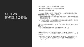 Mozillaの
開発環境の特徴
✓全てWebアプリとして提供されている
➢世界中の開発者がリモートで利用可能
➢自宅からでも開発可能
✓ツールで簡単に操作できるようにし、多くの開発者の時
間を無駄にしないようにしている
➢諸々の事情でサーバ側の仕様が変わっても教育コストを最小
限に抑えている
➢マニュアルをしっかりと用意しておくことにより、世界中のボラ
ンティア開発者が調べやすくなる
✓多くのツールを内製し、オープンソースプロダクトとして公
開している
➢多くの開発現場が同等の環境を作れる(かも?)
➢Mozillaのツールをうまく使えば働き方改革になる
かも?
➢ちなみに、私は先日、脊椎を骨折しましたが、これらのツールの
おかげでたったの一週間休むだけで仕事が再開できました
ヽ(´▽｀)ノ
 