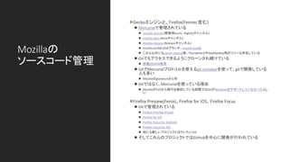 Mozillaの
ソースコード管理
⚫Geckoエンジンと、Firefox(Fennec含む)
⚫ Mercurialで管理されている
⚫ mozilla-central (開発用trunk、Nightlyチャンネル)
⚫ mozilla-beta (Betaチャンネル)
⚫ mozilla-release (Releaseチャンネル)
⚫ mozilla-esrNN (ESRブランチ、mozilla-esr68)
⚫ これら以外にもcomm-central等、ThunderbirdやSeaMonkey用のツリーも存在している
⚫ Gitでもアクセスできるようにクローンされ続けている
⚫ 詳細はMDN参照
⚫ GitでMercurialプロトコルを使えるgit-cinnabarを使って、gitで開発している
人も多い
⚫ Mozillaのglandiumさん作
⚫ Gitではなく、Mercurialを使っている理由
⚫ MozillaがCVSから移行を検討している段階ではGitがWindowsをサポートしていなかったらし
い
⚫Firefox Preview(Fenix)、Firefox for iOS、Firefox Focus
⚫ Gitで管理されている
⚫ Firefox Preview (Fenix)
⚫ Firefox for iOS
⚫ Firefox Focus for Android
⚫ Firefox Focus for iOS
⚫ 他にも新しいプロジェクトはだいたいGit
⚫ そしてこれらのプロジェクトではGitHubを中心に開発が行われている
 