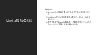 Mozilla製品のBTS
⚫Bugzilla
⚫Netscape社が社内で使っていたシステムが元になってい
る
⚫mozilla.orgが1998年に登場する際にオープンソースで公
開したBTS
⚫現在でも全てのMozilla製品のバグ報告を受け付けるため
のツールとして開発・改良が続いている
 