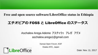 Free and open source software/LibreOffice status in Ethiopia
ԥ FOSS  LibreOffice ΥƩ`
Aschalew Arega Ademe 饥쥬ǥ
aschalew.arega1@gmail.com
Kansai Open Forum, KOF
Osaka /ATC, Japan
Date: Nov. 11, 2017
 