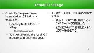 10
EthioICT village

Currently the government
interested in ICT industry
expansion
C Recently build EthioICT
village

The technology park
C To strengthening the local ICT
industry and business sector

ԥϡ ICT IΒ
v
C  EthioICT ȺФ
Υ`ѩ`O
C ԥ ICT bIȥӥͥ
`򏊻
 