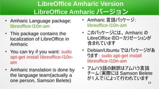 13
LibreOffice Amharic Version
LibreOffice Amharic Щ`

Amharic Language package:
libreoffice-l10n-am

This package contains the
localization of LibreOffice in
Amharic

You can try if you want: sudo
apt-get install libreoffice-l10n-
am

Amharic translation is done by
the language team(actually a
one person, Samson Belete)

Amharic Zѥå`
libreoffice-l10n-am

Υѥå`ˤϡ Amharic 
LibreOffice Υ`ꥼ`
ޤƤޤ

Debian/Ubuntu Ǥϥѥå`
ޤ sudo apt-get install
libreoffice-l10n-am

ϥZηUϥϥZ
`ࣨgHˤ Samson Belete
ˤǣˤäФƤޤ
 