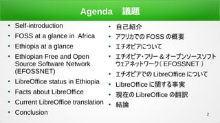 2
Agenda h}

Self-introduction

FOSS at a glance in Africa

Ethiopia at a glance

Ethiopian Free and Open
Source Software Network
(EFOSSNET)

LibreOffice status in Ethiopia

Facts about LibreOffice

Current LibreOffice translation

Conclusion

ԼB

եꥫǤ FOSS θҪ

ԥˤĤ

ԥ?ե` & `ץ󥽩`ե
ͥåȥ` EFOSSNET 

ԥǤ LibreOffice ˤĤ

LibreOffice vg

Fڤ LibreOffice ηU

YՓ
 