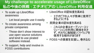 20
My challenge to accelerate usage of LibreOffice
˽ν : ԥ LibreOffice ôM

To scale up LibreOffice
awareness
C Let local people use it easily

To create awareness among
private companies
C Those dont show interest to
use open source solutions
and tend to use pirated
software instead.

To support, help and involve in
FOSS contributions

LibreOffice J֪Ȥߤ
C ԥˡgʹä
褦ˤ

gIJ֪Ȥߤ
C Iϥ`ץ󥽩`
`ädζʾ
˺\楽եȥ
ʹäA򤬤ޤ

FOSS ؤؕפ֧Ԯz
 