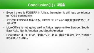 22
Conclusion(1) / YՓ

Even if there is FOSSFA in Africa, the region is still less contributor
to FOSS community.

եꥫ FOSSFA äƤ⡢ FOSS ߥ˥ƥؤؕ׶ȤȻȤ
ͤǤ

LibreOffice is not going well in Africa region unlike Europe, South
East Asia, North America and South America

LibreOffice ϡ`åѡ|ϥספȮʤꡢեꥫ
ϤޤäƤʤ
 