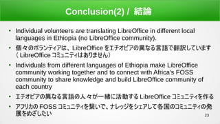23
Conclusion(2) / YՓ

Individual volunteers are translating LibreOffice in different local
languages in Ethiopia (no LibreOffice community).

Υܥƥϡ LibreOffice 򥨥ԥήʤZǷUƤޤ
 LibreOffice ߥ˥ƥϤޤ

Individuals from different languages of Ethiopia make LibreOffice
community working together and to connect with Africa's FOSS
community to share knowledge and build LibreOffice community of
each country

ԥήʤZˡһw˻Ӥ LibreOffice ߥ˥ƥ

եꥫ FOSS ߥ˥ƥ򿎤ǡʥå򥷥ƸΥߥ˥ƥΰk
չᤶ
 