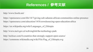 24
References / ο
http://www.fossfa.net/
https://opensource.com/life/14/7/giving-sub-saharan-african-communities-online-presence
https://opensource.com/education/14/8/crowdsourcing-open-education-africa
https://en.wikipedia.org/wiki/Languages_of_Ethiopia
http://www.mcit.gov.et/web/english/the-technology-park
http://techxav.com/4-countries-that-strongly-support-open-source/
https://commons.wikimedia.org/wiki/File:Flag_of_Ethiopia.svg
 