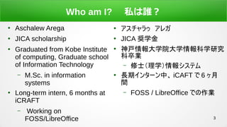3
Who am I? ˽l

Aschalew Arega

JICA scholarship

Graduated from Kobe Institute
of computing, Graduate school
of Information Technology
C M.Sc. in information
systems

Long-term intern, 6 months at
iCRAFT
C Working on
FOSS/LibreOffice

饥쥬

JICA Xѧ

ѧԺѧѧо
I
C ʿѧ󥷥ƥ

Lڥ󥿩`С iCAFT  6 
g
C FOSS / LibreOffice ǤI
 