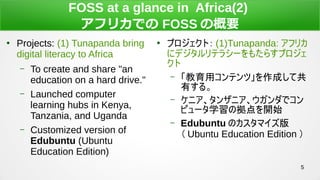 5
FOSS at a glance in Africa(2)
եꥫǤ FOSS θҪ

Projects: (1) Tunapanda bring
digital literacy to Africa
C To create and share "an
education on a hard drive."
C Launched computer
learning hubs in Kenya,
Tanzania, and Uganda
C Customized version of
Edubuntu (Ubuntu
Education Edition)

ץȣ (1)Tunapanda: եꥫ
˥ǥƥ饷`⤿餹ץ

C åƥġɤƹ
Ф롣
C ˥󥶥˥ǥ
ԥ`ѧΒ_ʼ
C Edubuntu Υޥ
 Ubuntu Education Edition 
 