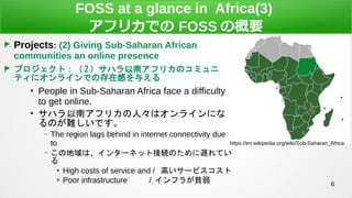 6
FOSS at a glance in Africa(3)
եꥫǤ FOSS θҪ
Projects: (2) Giving Sub-Saharan African
communities an online presence
ץȣ 2 ϥϥեꥫΥߥ
ƥ˥饤ǤδڸФ뤨

People in Sub-Saharan Africa face a difficulty
to get online.

ϥϥեꥫˡϥ饤ˤ
ΤyǤ
C The region lags behind in internet connectivity due
to
C εϡ󥿩`ͥåȽӾAΤWƤ


High costs of service and / ߤ`ӥ

Poor infrastructure / ե餬ؚ
https://en.wikipedia.org/wiki/Sub-Saharan_Africa
 