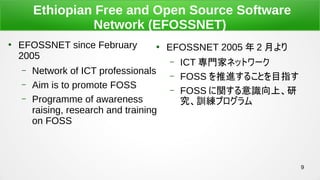 9
Ethiopian Free and Open Source Software
Network (EFOSSNET)

EFOSSNET since February
2005
C Network of ICT professionals
C Aim is to promote FOSS
C Programme of awareness
raising, research and training
on FOSS

EFOSSNET 2005  2 ¤
C ICT Tҥͥåȥ`
C FOSS M뤳ȤĿָ
C FOSS vRϡ
Ӗץ
 