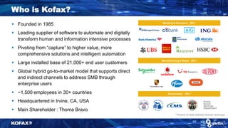 Banking & Insurance 28% *
Government 16% *
Manufacturing & Retail 30% *
Public
Social
Services
Department
Who is Kofax?
* Percent of total software license revenues
 Founded in 1985
 Leading supplier of software to automate and digitally
transform human and information intensive processes
 Pivoting from “capture” to higher value, more
comprehensive solutions and intelligent automation
 Large installed base of 21,000+ end user customers
 Global hybrid go-to-market model that supports direct
and indirect channels to address SMB through
enterprise users
 ~1,500 employees in 30+ countries
 Headquartered in Irvine, CA, USA
 Main Shareholder : Thoma Bravo
 