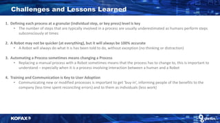 1. Defining each process at a granular (individual step, or key press) level is key
• The number of steps that are typically involved in a process are usually underestimated as humans perform steps
subconsciously at times
2. A Robot may not be quicker (at everything), but it will always be 100% accurate
• A Robot will always do what it is has been told to do, without exception (no thinking or distraction)
3. Automating a Process sometimes means changing a Process
• Replacing a manual process with a Robot sometimes means that the process has to change to, this is important to
understand – especially when it is a process involving interaction between a human and a Robot
4. Training and Communication is Key to User Adoption
• Communicating new or modified processes is important to get ‘buy-in’, informing people of the benefits to the
company (less time spent reconciling errors) and to them as individuals (less work)
Challenges and Lessons Learned
 