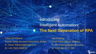 Introducing
Intelligent Automation:
The Next Generation of RPA
Joe Keating
Chief Data Officer, Glantus
E: Joe.Keating@Glantus.com
M: +353 86 8317 280
Owen M Kilbane
Senior Sales Account Executive, Kofax
E: Owen.Kilbane@Kofax.com
M: +44 7825 008675
 