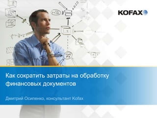 Как сократить затраты на обработку
финансовых документов
Дмитрий Осипенко, консультант Kofax
 