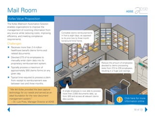 10 of 13
Mail Room ADSE
Click here for more
information onlinei
Kofax Value Proposition
The Kofax Mailroom Automation Solution
enables organizations to improve the
management of incoming information from
any source while reducing costs, improving
efficiency, and meeting compliance
requirements.
Challenges
uu Receives more than 2.4 million
healthcare benefit claims forms and
related documents.
uu Devoted 273 of its employees to
manually enter claim data into its
proprietary reimbursement system.
uu Typically process a maximum of
approximately 300 claims forms on any
given day.
uu Typical time required to process a claim
from receipt to reimbursement was
between two and three months.
Reduce the amount of employees
devoted to claims processing
tasks from 273 to 235 employees,
resulting in a huge cost savings.
A single employee is now able to process
more than 2,000 documents daily, up
from 300 and access all relevant claims
data quickly.
Complete claims reimbursements
in five to eight days, as opposed
to its prior two to three month
turnaround time frame.
“We felt Kofax provided the best capture
technology for our needs and served as an
ideal foundation for the new document
management system.”
– Dr. Luis Pires, Manager Director at ADSE
 