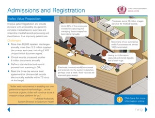 7 of 13
Admissions and Registration
Click here for more
information onlinei
Kofax Value Proposition
Improve patient registration and provide
clinicians with accessibility to a patient’s
complete medical record, automate and
streamline medical records processing and
classification, thus improving patient care.
Challenges
uu More than 60,000 inpatient discharges
annually, more than 12.5 million inpatient
documents each year, including 2,400
unique clinical document types.
uu Clinical records processed another
8 million documents annually.
uu Define a standardized end-to-end
process from scanning to QA.
uu Meet the three-day service level
agreement for clinicians (all records
electronically available within 72 hours
of discharge).
Processes some 23 million images
per year for medical records.
Up to 80% of the processes
involved in capturing and
managing these images has
been done manually.
Now many of our purchasing
and AP processes are almost
100% automated.
Having our information
captured and stored digitally,
that’s been huge.
Previously, invoices would be scanned
and entered into the system in batches,
perhaps once a week. Now invoices are
scanned upon receipt.
“Kofax was instrumental in enabling our one
patient/one record methodology… as we
continue to grow, Kofax will continue to be a
mission-critical platform for us.”
– Michael Putkovich,
System Director at Spectrum Health
 
