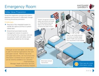 8 of 13
Emergency Room
Click here for more
information onlinei
Kofax Value Proposition
Streamline registration process and create a
paperless environment to effectively manage
incoming clinical documentation.
Challenges
uu Required a fully integrated system to
handle the capture and flow of patient
related data.
uu Streamlined automated records
management solution to assist in
minimizing the time, accuracy, cost and
occupational health and safety issues
traditionally created by the storage.
System recognizes scanned
paper documents and reads
an affixed patient barcode
label or the handwritten
surname and date of birth.
Easy to use mobile devices
to retrieve complete digital
patient health care records
from anywhere in the hospital.
Minimizes manual
intervention.
“Although we are fully digital, we still have
to cater for external organizations that work
with paper records. Patients may arrive
with paper documents, we must ensure this
information is entered into our system so it
can be instantly available to our clinicians.”
– Azad Edmekjian,
Manager Health Information Services,
Macquarie University Hospital
 