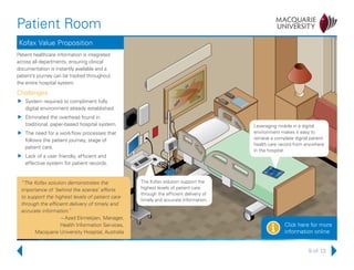 9 of 13
Patient Room
Click here for more
information onlinei
Kofax Value Proposition
Patient healthcare information is integrated
across all departments, ensuring clinical
documentation is instantly available and a
patient’s journey can be tracked throughout
the entire hospital system.
Challenges
uu System required to compliment fully
digital environment already established.
uu Eliminated the overhead found in
traditional, paper-based hospital system.
uu The need for a workflow processes that
follows the patient journey, stage of
patient care.
uu Lack of a user friendly, efficient and
effective system for patient records.
Leveraging mobile in a digital
environment makes it easy to
retrieve a complete digital patient
health care record from anywhere
in the hospital.
The Kofax solution support the
highest levels of patient care
through the efficient delivery of
timely and accurate information.
“The Kofax solution demonstrates the
importance of ‘behind the scenes’ efforts
to support the highest levels of patient care
through the efficient delivery of timely and
accurate information.”
– Azad Ekmekjian, Manager,
Health Information Services,
Macquarie University Hospital, Australia
 