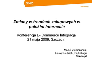 Zmiany w trendach zakupowych w
       polskim internecie

 Konferencja E- Commerce Integracja
       21 maja 2009, Szczecin

                              Maciej Ziemczonek,
                       kierownik działu marketingu
                                         Ceneo.pl
 
