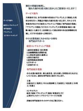 御社の問題を解消し、
              隠れた強みを最大限に活かしたご提案をいたします！

             サービス案内
             当事務所では、まずお客様の状況をヒアリングした上で徹底した現
サービス案内       状分析を行い、問題点や隠れた強みを洗い出します。その上で当
             事務所が柱とする「経営コンサルティング業務」「専門家紹介業務」
経営コンサルティング
             「アライアンス業務」「ビジネス・マッチング」の事業領域・幅広い経
専門家紹介
             験・幅広い人脈力で、お客様にとって最も効果のある改善戦略を実
アライアンス
             施し、ビジネスを成功へと導きます。
ビジネス・マッチング
             中小企業発展に欠かせない分野を
              専門家がサポート

             経営コンサルティング業務
             1.経営計画策定・実行管理
             2.金融機関提出書類作成
             3.人事改革(成果主義導入)
             4.採用手続代行
             5.経理業務改善指導
             6.ITサポート
             7.営業サポート

             専門家紹介業務
             中小企業の経営者、個人経営者、または新しく事業をはじめようと
             している方に、適切な専門家をご紹介いたします。

             士業
             公認会計士/税理士/中小企業診断士/行政書士/司法書士/弁理
             士/弁護士

             コンサルタント
             経営/保険/ブランディング/建設/事業再生/IT/
             心理カウンセラー/プライバシーマーク/PMI等

             詳細は専門家紹介ネットのサイトをご覧ください。
 