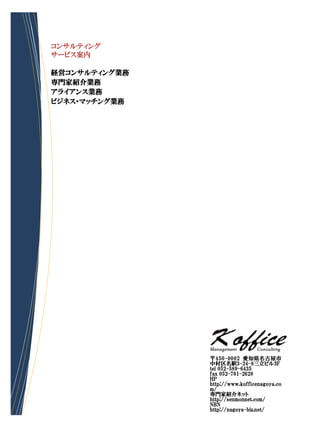 コンサルティング
サービス案内

経営コンサルティング業務
専門家紹介業務
アライアンス業務
ビジネス・マッチング業務




               〒450-0002 愛知県名古屋市
               中村区名駅3-24-8三立ビル3F
               tel 052-589-6435
               fax 052-701-2628
               HP
               http://www.kofficenagoya.co
               m/
               専門家紹介ネット
               http://senmonnet.com/
               NBN
               http://nagoya-biz.net/
 