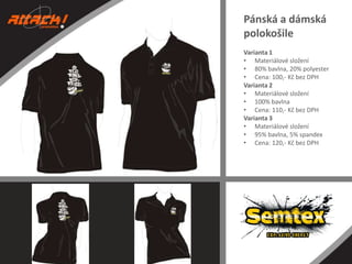 Pánská a dámská
polokošile
Varianta 1
• Materiálové složení
• 80% bavlna, 20% polyester
• Cena: 100,- Kč bez DPH
Varianta 2
• Materiálové složení
• 100% bavlna
• Cena: 110,- Kč bez DPH
Varianta 3
• Materiálové složení
• 95% bavlna, 5% spandex
• Cena: 120,- Kč bez DPH

 