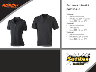 Pánská a dámská
polokošile
Varianta 1
• Materiálové složení
• 80% bavlna, 20% polyester
• Cena: 105,- Kč bez DPH
Varianta 2
• Materiálové složení
• 100% bavlna
• Cena: 115,- Kč bez DPH
Varianta 3
• Materiálové složení
• 95% bavlna, 5% spandex
• Cena: 125,- Kč bez DPH

 
