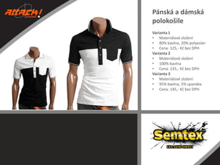 Pánská a dámská
polokošile
Varianta 1
• Materiálové složení
• 80% bavlna, 20% polyester
• Cena: 125,- Kč bez DPH
Varianta 2
• Materiálové složení
• 100% bavlna
• Cena: 135,- Kč bez DPH
Varianta 3
• Materiálové složení
• 95% bavlna, 5% spandex
• Cena: 145,- Kč bez DPH

 