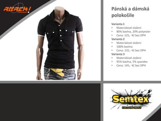 Pánská a dámská
polokošile
Varianta 1
• Materiálové složení
• 80% bavlna, 20% polyester
• Cena: 125,- Kč bez DPH
Varianta 2
• Materiálové složení
• 100% bavlna
• Cena: 135,- Kč bez DPH
Varianta 3
• Materiálové složení
• 95% bavlna, 5% spandex
• Cena: 145,- Kč bez DPH

 