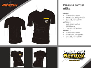Pánské a dámské
tričko
Varianta 1
• Materiálové složení
• 80% bavlna, 20% polyester
• Cena: 75,- Kč bez DPH
Varianta 2
• Materiálové složení
• 100% bavlna
• Cena: 80,- Kč bez DPH
Varianta 3
• Materiálové složení
• 95% bavlna, 5% spandex
• Cena: 85,- Kč bez DPH

 