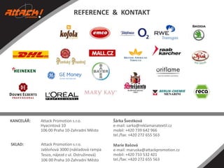 REFERENCE & KONTAKT

KANCELÁŘ:

Attack Promotion s.r.o.
Hyacintová 10
106 00 Praha 10-Zahradní Město

Šárka Švestková
e-mail: sarka@reklamanatextil.cz
mobil: +420 739 642 966
tel./fax: +420 272 655 563

SKLAD:

Attack Promotion s.r.o.
Jabloňová 3000 (nákladová rampa
Tesco, nájezd z ul. Ostružinová)
106 00 Praha 10-Zahradní Město

Marie Bašová
e-mail: maruska@attackpromotion.cz
mobil: +420 733 532 421
tel./fax: +420 272 655 563

 