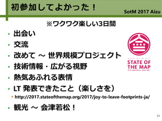 13
初参加してよかった！ SotM 2017 Aizu
出会い
交流
改めて ～ 世界規模プロジェクト
技術情報・広がる視野
熱気あふれる表情
LT 発表できたこと（楽しさを）
http://2017.stateofthemap.org/2017/joy-to-leave-footprints-ja/
観光 ～ 会津若松！
※ワクワク楽しい3日間
 