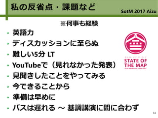14
私の反省点・課題など SotM 2017 Aizu
英語力
ディスカッションに至らぬ
難しい5分 LT
YouTubeで（見れなかった発表）
見聞きしたことをやってみる
今できることから
準備は早めに
バスは遅れる ～ 基調講演に間に合わず
※何事も経験
 