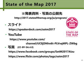 15
https://www.youtube.com/ 　　　　　　　　　　
　　　　　　　channel/UC0jDNhn6t-PLVvqMPL-ZWbg
State of the Map 2017
スライド
YouTube
https://speakerdeck.com/sotm2017
※発表資料・写真の公開先
写真
https://www.facebook.com/groups/SotM2017Aizu
https://www.flickr.com/photos/tags/sotm2017
(CC-BY-SA.4.0)
http://2017.stateofthemap.org/ja/program/
 