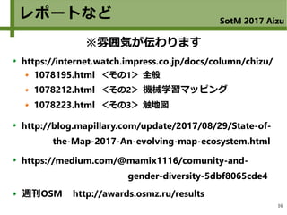 16
レポートなど SotM 2017 Aizu
https://internet.watch.impress.co.jp/docs/column/chizu/
1078195.html ＜その1＞ 全般
1078212.html ＜その2＞ 機械学習マッピング
1078223.html ＜その3＞ 触地図
http://blog.mapillary.com/update/2017/08/29/State-of-
the-Map-2017-An-evolving-map-ecosystem.html
https://medium.com/@mamix1116/comunity-and-
gender-diversity-5dbf8065cde4
週刊OSM http://awards.osmz.ru/results
※雰囲気が伝わります
 