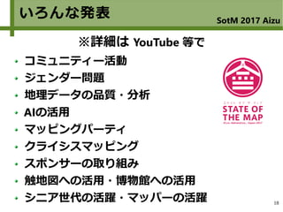 18
いろんな発表 SotM 2017 Aizu
コミュニティー活動
ジェンダー問題
地理データの品質・分析
AIの活用
マッピングパーティ
クライシスマッピング
スポンサーの取り組み
触地図への活用・博物館への活用
シニア世代の活躍・マッパーの活躍
※詳細は YouTube 等で
 