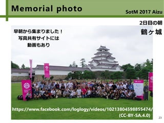 23
Memorial photo SotM 2017 Aizu
鶴ヶ城
2日目の朝
早朝から集まりました！
写真共有サイトには
動画もあり
(CC-BY-SA.4.0)
https://www.facebook.com/loglogy/videos/10213804598855474/
 