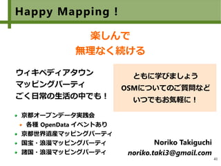 41
Happy Mapping !
楽しんで
無理なく続ける
　
ウィキペディアタウン
マッピングパーティ
ごく日常の生活の中でも！
Noriko Takiguchi
noriko.taki3@gmail.com
京都オープンデータ実践会
各種 OpenData イベントあり
京都世界遺産マッピングパーティ
国宝・浪漫マッピングパーティ
諸国・浪漫マッピングパーティ
ともに学びましょう
OSMについてのご質問など
いつでもお気軽に！
 