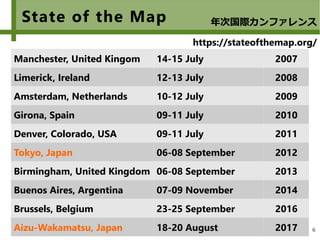 6
State of the Map
Manchester, United Kingom 14-15 July 2007
Limerick, Ireland 12-13 July 2008
Amsterdam, Netherlands 10-12 July 2009
Girona, Spain 09-11 July 2010
Denver, Colorado, USA 09-11 July 2011
Tokyo, Japan 06-08 September 2012
Birmingham, United Kingdom 06-08 September 2013
Buenos Aires, Argentina 07-09 November 2014
Brussels, Belgium 23-25 September 2016
Aizu-Wakamatsu, Japan 18-20 August 2017
年次国際カンファレンス
https://stateofthemap.org/
 