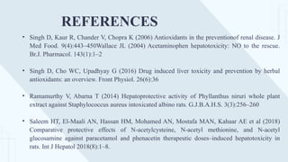 REFERENCES
• Singh D, Kaur R, Chander V, Chopra K (2006) Antioxidants in the preventionof renal disease. J
Med Food. 9(4):443–450Wallace JL (2004) Acetaminophen hepatotoxicity: NO to the rescue.
Br.J. Pharmacol. 143(1):1–2
• Singh D, Cho WC, Upadhyay G (2016) Drug induced liver toxicity and prevention by herbal
antioxidants: an overview. Front Physiol. 26(6):36
• Ramamurthy V, Abarna T (2014) Hepatoprotective activity of Phyllanthus niruri whole plant
extract against Staphylococcus aureus intoxicated albino rats. G.J.B.A.H.S. 3(3):256–260
• Saleem HT, El-Maali AN, Hassan HM, Mohamed AN, Mostafa MAN, Kahaar AE et al (2018)
Comparative protective effects of N-acetylcysteine, N-acetyl methionine, and N-acetyl
glucosamine against paracetamol and phenacetin therapeutic doses–induced hepatotoxicity in
rats. Int J Hepatol 2018(8):1–8.
 