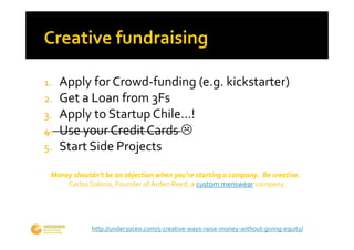 1. Apply for Crowd‐funding (e.g. kickstarter)
2. Get a Loan from 3Fs
3. Apply to Startup Chile…!
4. Use your Credit Cards 
5. Start Side Projects

 Money shouldn’t be an objection when you’re starting a company.  Be creative. 
     Carlos Solorio, Founder of Arden Reed, a custom menswear company.




             http://under30ceo.com/5‐creative‐ways‐raise‐money‐without‐giving‐equity/
 