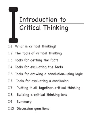 I      Introduction to
       Critical Thinking

I.1 What is critical thinking?				
I.2 The tools of critical thinking			
I.3 Tools for getting the facts			
I.4 Tools for evaluating the facts	        	
I.5 Tools for drawing a conclusion-using logic		
I.6	 Tools for evaluating a conclusion	
I.7   Putting it all together-critical thinking	
I.8   Building a critical thinking lens	
I.9   Summary									
I.10 Discussion questions		     			
 