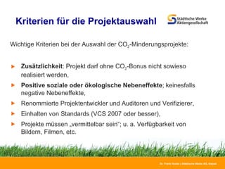 Kriterien für die Projektauswahl  Wichtige Kriterien bei der Auswahl der CO 2 -Minderungsprojekte: Zusätzlichkeit : Projekt darf ohne CO 2 -Bonus nicht sowieso realisiert werden, Positive soziale oder ökologische Nebeneffekte ; keinesfalls negative Nebeneffekte, Renommierte Projektentwickler und Auditoren und Verifizierer, Einhalten von Standards (VCS 2007 oder besser), Projekte müssen „vermittelbar sein“; u. a. Verfügbarkeit von Bildern, Filmen, etc.  