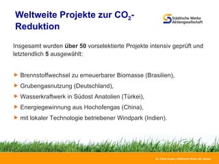 Weltweite Projekte zur CO 2 - Reduktion  Insgesamt wurden  über 50  vorselektierte Projekte intensiv geprüft und letztendlich  5  ausgewählt: Brennstoffwechsel zu erneuerbarer Biomasse (Brasilien), Grubengasnutzung (Deutschland), Wasserkraftwerk in Südost Anatolien (Türkei), Energiegewinnung aus Hochofengas (China),  mit lokaler Technologie betriebener Windpark (Indien). 