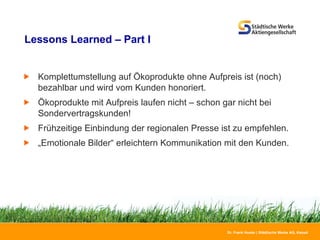 Lessons Learned – Part I Komplettumstellung auf Ökoprodukte ohne Aufpreis ist (noch) bezahlbar und wird vom Kunden honoriert. Ökoprodukte mit Aufpreis laufen nicht – schon gar nicht bei Sondervertragskunden! Frühzeitige Einbindung der regionalen Presse ist zu empfehlen. „ Emotionale Bilder“ erleichtern Kommunikation mit den Kunden. 